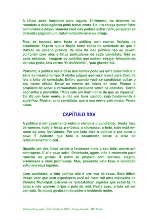 Direitos Reservados - Élcio Cunha @ 2008 – Campo Grande – MS, Brasil.
A tática pode funcionar para alguns. Entretanto, no decorrer do
mandato a deselegância pode tomar conta. De um colega querer fazer
contumélia e dessa maneira você não poderá achar ruim, ou querer se
defender julgando um tratamento ofensivo ou ultraje.
Mas, se tornado uma festa a política com nomes fictícios na
atualidade. Espero que a ficção tome conta da seriedade do que é
tratado no cenário político. Os atos da vida pública não se devem
confundir com atos e fatos particulares de cada candidato. Não se
pode misturar. Imagem os apelidos que podem ensejar brincadeiras
de mau gosto, tais como: “O chulézinho”, “pau grande”etc.
Portanto, a política neste caso dos nomes pode ser uma coisa hilária e
séria ao mesmo tempo. O eleitor julgará que você levará para Casa de
leis a falta de seriedade. Enfim, quando você se candidatar utilize o
seu nome oficial. Deixe os nomes de faixas de lado. Porque o
propósito de servir á comunidade prevalece sobre os apelidos. Como
aconselha o provérbio: “Mais vale um bom nome do que as riquezas”.
Ele diz um bom nome, e não um bom apelido, cujo fundamento é
supérfluo. Mostre, caro candidato, que o seu nome vale muito. Pense
nisso.
CAPÍTULO XXV
A política é um casamento entre o eleitor e o candidato. Nesta fase
de namoro, tudo é festa, a música, o churrasco, o bolo, tudo está em
torno de uma festividade. Por um lado está o político e por outro o
povo. É evidente que todo o casamento existe a crise de
relacionamento inicial.
Quando um dos lados pende a favorecer mais o seu lado, ocorre um
contrapeso. E aí o povo sofre. Entretanto, agora, não é momento para
mostrar as garras. O noivo se prepara com sorrisos, alegria,
promessas e mais promessas. Mas, passando esta fase, a realidade
volta aos seus lugares.
Caro candidato, a vida política não é um mar de rosas. Será difícil.
Pensa você que sem experiência você irá fazer mil uma maravilha na
Câmara Municipal. Existem os “encostados” aqueles que estão lá na
baba e não querem largar o pote de mel. Neste caso, a luta vai ser
acirrada. Os atuais gostaram do poder e instância maior.
 