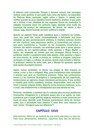 Direitos Reservados - Élcio Cunha @ 2008 – Campo Grande – MS, Brasil.
O sistema está enroscado. Porque o homem natural não consegue
realizar nada perfeito. O que pode fazer uma city better, na expressão
de Thomas More, pensador inglês sobre a Utopia. A cidade será
melhor quando os seus cidadãos forem melhores, analiso. O que pode
ser a ênfase é nos cidadãos ou nos aspectos físicos do município. O
cidadão necessita estar em primeiro lugar. Quando você cuida do
munícipe da criança, do adolescente, do jovem, do adulto e dos
idosos, logo, estará fazendo um bem coletivo à cidade.
Quanto ao aspecto físico pode colaborar para a melhoria da cidade,
mas, não pode dar maior sustentabilidade e felicidade aos seus
cidadãos se eles permanecerem infelizes. A melhora começa dentro
de nós. Conta-se uma pequenina estória, já transmitido por outrem,
que para transformar o “mundo” se faz necessário transformar o
homem. Na estória contada, um professor pede para o aluno ajuntar
as pedras de um quebra-cabeça, onde aparece o Mapa Mundi, e
assim, ele responde ao mestre que não consegue. Dessa forma, o
professor resolve o problema pelo lado oposto, onde aparece a figura
de uma criança. Aí, então, a criança ao verificar a imagem, coloca-se
os braços no lugar, a cabeça, as pernas, pronto está sanado o dilema.
O professor, mostra do outro lado, que o Mundo foi ajustado apenas
pelo ajuste do próprio homem.
Assim, futuro candidato, vc pensa vou chegar lá. Não importa os
meios, e sim, o fim a chegada. Mas, para transformar esta sociedade
é preciso que você se transforme primeiro. Todos nós conhecemos
como é o ser humano. Susceptível a transgressão de leis espirituais,
tendenciosos ao egoísmo, busca interesses particulares. O seu caráter
é medido pela forma modéstia, simples, desprendido. Você me dirá?
Você é mesmo utópico. Então, diga-me como seremos melhores, se eu
e você; não melhorarmos o introspectivo que está dentro de nós.
Portanto, candidato, a política não é a solução para os seus problemas
financeiros. Chegando lá, o primeiro passo não é se ajeitar na vida.
Lembre-se que o cargo político exige-se renúncia e mais renúncias em
favor do povo. Quando suas finanças aumentarem além do normal,
saiba, que a sociedade toda observa. E você dirá, com máscara ou
sem, tenha: “Coragem para ser diferente”?
CAPÍTULO XXVII
Este domínio refere-se ao controle do que entra pela boca e o que sai.
Pela boca alimentamos, bebemos, ingerimos todo tipo de alimento.
 