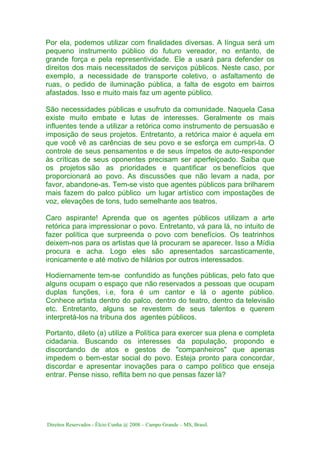 Direitos Reservados - Élcio Cunha @ 2008 – Campo Grande – MS, Brasil.
Por ela, podemos utilizar com finalidades diversas. A língua será um
pequeno instrumento público do futuro vereador, no entanto, de
grande força e pela representividade. Ele a usará para defender os
direitos dos mais necessitados de serviços públicos. Neste caso, por
exemplo, a necessidade de transporte coletivo, o asfaltamento de
ruas, o pedido de iluminação pública, a falta de esgoto em bairros
afastados. Isso e muito mais faz um agente público.
São necessidades públicas e usufruto da comunidade. Naquela Casa
existe muito embate e lutas de interesses. Geralmente os mais
influentes tende a utilizar a retórica como instrumento de persuasão e
imposição de seus projetos. Entretanto, a retórica maior é aquela em
que você vê as carências de seu povo e se esforça em cumpri-la. O
controle de seus pensamentos e de seus ímpetos de auto-responder
às críticas de seus oponentes precisam ser aperfeiçoado. Saiba que
os projetos são as prioridades e quantificar os benefícios que
proporcionará ao povo. As discussões que não levam a nada, por
favor, abandone-as. Tem-se visto que agentes públicos para brilharem
mais fazem do palco público um lugar artístico com impostações de
voz, elevações de tons, tudo semelhante aos teatros.
Caro aspirante! Aprenda que os agentes públicos utilizam a arte
retórica para impressionar o povo. Entretanto, vá para lá, no intuito de
fazer política que surpreenda o povo com benefícios. Os teatrinhos
deixem-nos para os artistas que lá procuram se aparecer. Isso a Mídia
procura e acha. Logo eles são apresentados sarcasticamente,
ironicamente e até motivo de hilários por outros interessados.
Hodiernamente tem-se confundido as funções públicas, pelo fato que
alguns ocupam o espaço que não reservados a pessoas que ocupam
duplas funções, i.e, fora é um cantor e lá o agente público.
Conhece artista dentro do palco, dentro do teatro, dentro da televisão
etc. Entretanto, alguns se revestem de seus talentos e querem
interpretá-los na tribuna dos agentes públicos.
Portanto, dileto (a) utilize a Política para exercer sua plena e completa
cidadania. Buscando os interesses da população, propondo e
discordando de atos e gestos de "companheiros" que apenas
impedem o bem-estar social do povo. Esteja pronto para concordar,
discordar e apresentar inovações para o campo político que enseja
entrar. Pense nisso, reflita bem no que pensas fazer lá?
 