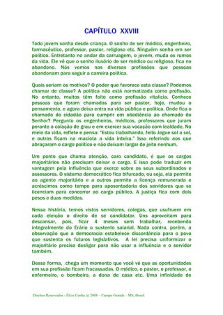 Direitos Reservados - Élcio Cunha @ 2008 – Campo Grande – MS, Brasil.
CAPÍTULO XXVIII
Todo jovem sonha desde criança. O sonho de ser médico, engenheiro,
farmacêutico, professor, pastor, religioso etc. Ninguém sonha em ser
político. Entretanto no andar da carruagem, o jovem, muda os rumos
da vida. Ele vê que o sonho ilusório de ser médico ou religioso, fica no
abandono. Nós vemos nas diversas profissões que pessoas
abandonam para seguir a carreira política.
Quais seriam os motivos? O poder que favorece esta classe? Podemos
chamar de classe? A política não está normatizada como profissão.
No entanto, muitos têm feito como profissão vitalícia. Conhece
pessoas que foram chamadas para ser pastor, hoje, mudou o
pensamento, e agora deixa entra na vida pública e política. Onde fica o
chamado do cidadão para cumprir em obediência ao chamado do
Senhor? Pergunto os engenheiros, médicos, professores que juram
perante a colação de grau e em exercer sua vocação com lealdade. No
meio da vida, reflete e pensa: “Estou trabalhando, feito Jegue sol a sol,
e outros ficam na maciota a vida inteira.” Isso referindo aos que
abraçaram o cargo político e não deixam largar de jeito nenhum.
Um ponto que chama atenção, caro candidato, é que os cargos
majoritários não precisam deixar o cargo. E isso pode traduzir em
vantagem pela influência que exerce sobre os seus subordinados e
assessores. O sistema democrático fica bifurcado, ou seja, ela permite
ao agente majoritário e a outros permite a licença remunerada e
acréscimos como tempo para aposentadoria dos servidores que se
licenciam para concorrer ao cargo público. A justiça fica com dois
pesos e duas medidas.
Nessa história, temos vistos servidores, colegas, que usufruem em
cada eleição o direito de se candidatar. Uns aproveitam para
descansar, pois, ficar 4 meses sem trabalhar, recebendo
integralmente do Erário o sustento salarial. Nada contra, porém, a
observação que a democracia estabelece discordância para o povo
que sustenta os futuros legislativos. A lei precisa uniformizar o
majoritário precisa desligar para não usar a influência e o servidor
também.
Dessa forma, chega um momento que você vê que as oportunidades
em sua profissão ficam fracassadas. O médico, o pastor, o professor, o
enfermeiro, o bombeiro, a dona de casa etc. Uma infinidade de
 