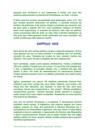 Direitos Reservados - Élcio Cunha @ 2008 – Campo Grande – MS, Brasil.
pessoas que sonharam e sua esperança é sentar em uma das
cadeiras selecionadas na Câmara de Vereadores, ou mais a frente.
O êxito está em exercer sua profissão com dedicação, amor e fé. Sei
que muitos querem descansar na política, a jornada extensa do
médico, do professor, e de outros, chega o momento que querem sair
do povo para a cúpula. Por fim, caro candidato, coloque no Senhor
Deus suas esperanças. O sucesso do homem não está na política,
como mecanismo fácil de subir na vida. Pois o Senhor estabelece as
leis para que todos possam sentir realizados em suas vocações, ele
exalta a todos que nEle espera e confia.
CAPÍTULO XXIX
Num jornal de uma escola pública consta a seguinte pergunta: “O que
você gostaria de ser se fosse prefeita”? A resposta que me chamou
atenção foi esta; “Gostaria de mudar as leis, existem muitas leis
injustas”. Em suma foi esta a resposta de uma adolescente.
Caro candidato, assim como aquela adolescente, muitos candidatos
não tem sabido a função que irá exercer. O executivo não propõe leis,
e sim, o legislativo. O vereador estuda, cria, e viabiliza leis que irão
ajudar o povo. Por falta de entendimento no mecanismo público,
muitas pessoas querem entrar na política pensando que pode mudar
as coisas.
Agora, pensemos um pouco. Os políticos anteriores fizeram leis,
acharam que eram justas aos seus olhos. Todavia, vem outro e diz
essas leis são absurdas, são injustas. A casa de leis, com seus
membros, fazem leis temporárias a “bel prazer”. Muitos candidatos
inexperientes querem mostrar serviços. Então, querem a qualquer
custo propor leis e que sejam cumpridas. Passam-se os anos aquelas
leis tornam-se obsoletas.
Leis que se tornam favoráveis a si próprios. A democracia deveria
melhorar neste campo. O legislativo não poderia legislar em causa
própria, caberia no caso, leis pertinente à Câmara Municipal ser a
competência da Assembléia Legislativa, leis que visam a Assembléia
Legislativa deveria submeter a apreciação da Câmara dos Deputados
e assim sucessivamente. Porque não se pode admitir que um órgão
político legisle em favor próprio. Dando amplos poderes para assumir
benefícios particulares.
 