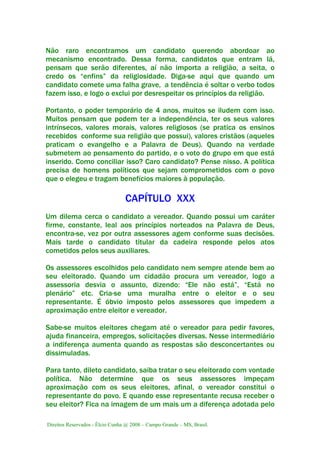 Direitos Reservados - Élcio Cunha @ 2008 – Campo Grande – MS, Brasil.
Não raro encontramos um candidato querendo abordoar ao
mecanismo encontrado. Dessa forma, candidatos que entram lá,
pensam que serão diferentes, aí não importa a religião, a seita, o
credo os “enfins” da religiosidade. Diga-se aqui que quando um
candidato comete uma falha grave, a tendência é soltar o verbo todos
fazem isso, e logo o exclui por desrespeitar os princípios da religião.
Portanto, o poder temporário de 4 anos, muitos se iludem com isso.
Muitos pensam que podem ter a independência, ter os seus valores
intrínsecos, valores morais, valores religiosos (se pratica os ensinos
recebidos conforme sua religião que possui), valores cristãos (aqueles
praticam o evangelho e a Palavra de Deus). Quando na verdade
submetem ao pensamento do partido, e o voto do grupo em que está
inserido. Como conciliar isso? Caro candidato? Pense nisso. A política
precisa de homens políticos que sejam comprometidos com o povo
que o elegeu e tragam benefícios maiores à população.
CAPÍTULO XXX
Um dilema cerca o candidato a vereador. Quando possui um caráter
firme, constante, leal aos princípios norteados na Palavra de Deus,
encontra-se, vez por outra assessores agem conforme suas decisões.
Mais tarde o candidato titular da cadeira responde pelos atos
cometidos pelos seus auxiliares.
Os assessores escolhidos pelo candidato nem sempre atende bem ao
seu eleitorado. Quando um cidadão procura um vereador, logo a
assessoria desvia o assunto, dizendo: “Ele não está”, “Está no
plenário” etc. Cria-se uma muralha entre o eleitor e o seu
representante. É óbvio imposto pelos assessores que impedem a
aproximação entre eleitor e vereador.
Sabe-se muitos eleitores chegam até o vereador para pedir favores,
ajuda financeira, empregos, solicitações diversas. Nesse intermediário
a indiferença aumenta quando as respostas são desconcertantes ou
dissimuladas.
Para tanto, dileto candidato, saiba tratar o seu eleitorado com vontade
política. Não determine que os seus assessores impeçam
aproximação com os seus eleitores, afinal, o vereador constitui o
representante do povo. E quando esse representante recusa receber o
seu eleitor? Fica na imagem de um mais um a diferença adotada pelo
 