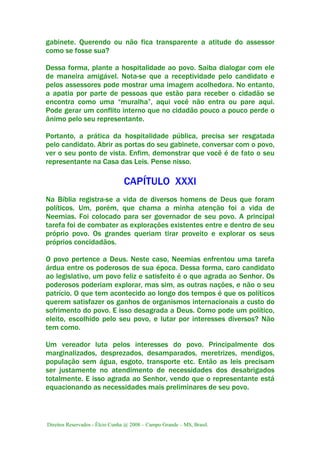 Direitos Reservados - Élcio Cunha @ 2008 – Campo Grande – MS, Brasil.
gabinete. Querendo ou não fica transparente a atitude do assessor
como se fosse sua?
Dessa forma, plante a hospitalidade ao povo. Saiba dialogar com ele
de maneira amigável. Nota-se que a receptividade pelo candidato e
pelos assessores pode mostrar uma imagem acolhedora. No entanto,
a apatia por parte de pessoas que estão para receber o cidadão se
encontra como uma “muralha”, aqui você não entra ou pare aqui.
Pode gerar um conflito interno que no cidadão pouco a pouco perde o
ânimo pelo seu representante.
Portanto, a prática da hospitalidade pública, precisa ser resgatada
pelo candidato. Abrir as portas do seu gabinete, conversar com o povo,
ver o seu ponto de vista. Enfim, demonstrar que você é de fato o seu
representante na Casa das Leis. Pense nisso.
CAPÍTULO XXXI
Na Bíblia registra-se a vida de diversos homens de Deus que foram
políticos. Um, porém, que chama a minha atenção foi a vida de
Neemias. Foi colocado para ser governador de seu povo. A principal
tarefa foi de combater as explorações existentes entre e dentro de seu
próprio povo. Os grandes queriam tirar proveito e explorar os seus
próprios concidadãos.
O povo pertence a Deus. Neste caso, Neemias enfrentou uma tarefa
árdua entre os poderosos de sua época. Dessa forma, caro candidato
ao legislativo, um povo feliz e satisfeito é o que agrada ao Senhor. Os
poderosos poderiam explorar, mas sim, as outras nações, e não o seu
patrício. O que tem acontecido ao longo dos tempos é que os políticos
querem satisfazer os ganhos de organismos internacionais a custo do
sofrimento do povo. E isso desagrada a Deus. Como pode um político,
eleito, escolhido pelo seu povo, e lutar por interesses diversos? Não
tem como.
Um vereador luta pelos interesses do povo. Principalmente dos
marginalizados, desprezados, desamparados, meretrizes, mendigos,
população sem água, esgoto, transporte etc. Então as leis precisam
ser justamente no atendimento de necessidades dos desabrigados
totalmente. E isso agrada ao Senhor, vendo que o representante está
equacionando as necessidades mais preliminares de seu povo.
 