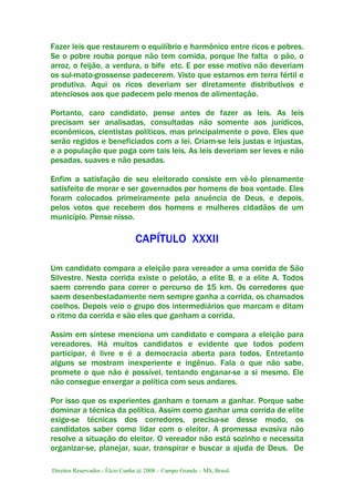 Direitos Reservados - Élcio Cunha @ 2008 – Campo Grande – MS, Brasil.
Fazer leis que restaurem o equilíbrio e harmônico entre ricos e pobres.
Se o pobre rouba porque não tem comida, porque lhe falta o pão, o
arroz, o feijão, a verdura, o bife etc. E por esse motivo não deveriam
os sul-mato-grossense padecerem. Visto que estamos em terra fértil e
produtiva. Aqui os ricos deveriam ser diretamente distributivos e
atenciosos aos que padecem pelo menos de alimentação.
Portanto, caro candidato, pense antes de fazer as leis. As leis
precisam ser analisadas, consultadas não somente aos jurídicos,
econômicos, cientistas políticos, mas principalmente o povo. Eles que
serão regidos e beneficiados com a lei. Criam-se leis justas e injustas,
e a população que paga com tais leis. As leis deveriam ser leves e não
pesadas, suaves e não pesadas.
Enfim a satisfação de seu eleitorado consiste em vê-lo plenamente
satisfeito de morar e ser governados por homens de boa vontade. Eles
foram colocados primeiramente pela anuência de Deus, e depois,
pelos votos que recebem dos homens e mulheres cidadãos de um
município. Pense nisso.
CAPÍTULO XXXII
Um candidato compara a eleição para vereador a uma corrida de São
Silvestre. Nesta corrida existe o pelotão, a elite B, e a elite A. Todos
saem correndo para correr o percurso de 15 km. Os corredores que
saem desenbestadamente nem sempre ganha a corrida, os chamados
coelhos. Depois veio o grupo dos intermediários que marcam e ditam
o ritmo da corrida e são eles que ganham a corrida.
Assim em síntese menciona um candidato e compara a eleição para
vereadores. Há muitos candidatos e evidente que todos podem
participar, é livre e é a democracia aberta para todos. Entretanto
alguns se mostram inexperiente e ingênuo. Fala o que não sabe,
promete o que não é possível, tentando enganar-se a si mesmo. Ele
não consegue enxergar a política com seus andares.
Por isso que os experientes ganham e tornam a ganhar. Porque sabe
dominar a técnica da política. Assim como ganhar uma corrida de elite
exige-se técnicas dos corredores, precisa-se desse modo, os
candidatos saber como lidar com o eleitor. A promessa evasiva não
resolve a situação do eleitor. O vereador não está sozinho e necessita
organizar-se, planejar, suar, transpirar e buscar a ajuda de Deus. De
 