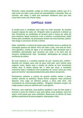 Direitos Reservados - Élcio Cunha @ 2008 – Campo Grande – MS, Brasil.
Portanto, nessa escalada, amigo (a) tenha projetos nobres que vê a
vida como um todo e que carece de necessidades e atenções. Eles, os
animais, são vidas, e vidas que precisam colaborar para que eles
vivam bem entre nós. Pense nisso.
CAPÍTULO XXXIV
A corrida para o candidato está cada vez mais acirrada. As tensões
ocupam espaço de cada um. Ninguém sabe se ganhará a eleição ou
não. Entretanto os candidatos se lançam para a busca de votos de
seus eleitores. Neste momento o alô, a música, o cumprimento, estão
firmes pelo candidato. As promessas tentam ser convincentes, porém,
não chega a convencer de fato o eleitor.
Sabe, candidato, a cultura de nosso povo sofredor leva-o a práticas de
corrupção passiva do eleitor. Para ele falta o pão, uma lata de tinta,
uma gasolina, contas de água e luz atrasadas. São situações que o
candidato aproveitador que acumula em anos a fio para que de
maneira sordidamente faça “caridades” disfarçadas de compra da
confiança do eleitor.
Os anos passam e a crendice popular de que “quanto pior, melhor”,
dizendo em miúdos, para eles se povo está pior, será melhor para
angariar votos. Neste caso a reação do eleitor se tem levantando
nestes dias. O eleitor deseja dar a volta por cima, e combater
veemente toda a insolência com propostas de “trocar votos por meio
quilo de farinha” está descartadamente pelo eleitor consciente.
Precisamos valorizar a cultura do quanto melhor estiver o povo,
melhor estarão os políticos. Dessa forma ninguém mais precisará
disputar uma vaga na Câmara porque o povo está bem, não
necessitará da remuneração pública. Ninguém almejará ocupar um
cargo porque o povo se satisfaz com o que ganha.
Portanto, caro aspirante, faça política saudável e que de fato ajude a
levantar o povo da miséria e que suas idéias, seus projetos, suas leis
sejam mais justas que suas ambições. Reserve-se no direito de fazer
política sustentável do povo próspero, abençoado e feliz.
 