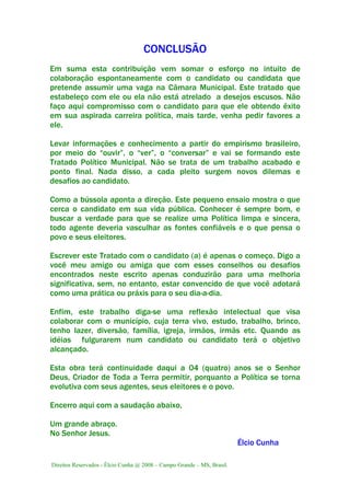 Direitos Reservados - Élcio Cunha @ 2008 – Campo Grande – MS, Brasil.
CONCLUSÃO
Em suma esta contribuição vem somar o esforço no intuito de
colaboração espontaneamente com o candidato ou candidata que
pretende assumir uma vaga na Câmara Municipal. Este tratado que
estabeleço com ele ou ela não está atrelado a desejos escusos. Não
faço aqui compromisso com o candidato para que ele obtendo êxito
em sua aspirada carreira política, mais tarde, venha pedir favores a
ele.
Levar informações e conhecimento a partir do empirismo brasileiro,
por meio do “ouvir”, o “ver”, o “conversar” e vai se formando este
Tratado Político Municipal. Não se trata de um trabalho acabado e
ponto final. Nada disso, a cada pleito surgem novos dilemas e
desafios ao candidato.
Como a bússola aponta a direção. Este pequeno ensaio mostra o que
cerca o candidato em sua vida pública. Conhecer é sempre bom, e
buscar a verdade para que se realize uma Política limpa e sincera,
todo agente deveria vasculhar as fontes confiáveis e o que pensa o
povo e seus eleitores.
Escrever este Tratado com o candidato (a) é apenas o começo. Digo a
você meu amigo ou amiga que com esses conselhos ou desafios
encontrados neste escrito apenas conduzirão para uma melhoria
significativa, sem, no entanto, estar convencido de que você adotará
como uma prática ou práxis para o seu dia-a-dia.
Enfim, este trabalho diga-se uma reflexão intelectual que visa
colaborar com o município, cuja terra vivo, estudo, trabalho, brinco,
tenho lazer, diversão, família, igreja, irmãos, irmãs etc. Quando as
idéias fulgurarem num candidato ou candidato terá o objetivo
alcançado.
Esta obra terá continuidade daqui a 04 (quatro) anos se o Senhor
Deus, Criador de Toda a Terra permitir, porquanto a Política se torna
evolutiva com seus agentes, seus eleitores e o povo.
Encerro aqui com a saudação abaixo,
Um grande abraço.
No Senhor Jesus.
Élcio Cunha
 