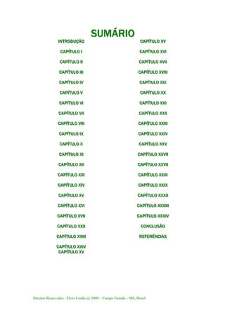 Direitos Reservados - Élcio Cunha @ 2008 – Campo Grande – MS, Brasil.
SSSUUUMMMÁÁÁRRRIIIOOO
IIINNNTTTRRROOODDDUUUÇÇÇÃÃÃOOO CCCAAAPPPÍÍÍTTTUUULLLOOO XXXVVV
CCCAAAPPPÍÍÍTTTUUULLLOOO III CCCAAAPPPÍÍÍTTTUUULLLOOO XXXVVVIII
CCCAAAPPPÍÍÍTTTUUULLLOOO IIIIII CCCAAAPPPÍÍÍTTTUUULLLOOO XXXVVVIIIIII
CCCAAAPPPÍÍÍTTTUUULLLOOO IIIIIIIII CCCAAAPPPÍÍÍTTTUUULLLOOO XXXVVVIIIIIIIII
CCCAAAPPPÍÍÍTTTUUULLLOOO IIIVVV CCCAAAPPPÍÍÍTTTUUULLLOOO XXXIIIXXX
CCCAAAPPPÍÍÍTTTUUULLLOOO VVV CCCAAAPPPÍÍÍTTTUUULLLOOO XXXXXX
CCCAAAPPPÍÍÍTTTUUULLLOOO VVVIII CCCAAAPPPÍÍÍTTTUUULLLOOO XXXXXXIII
CCCAAAPPPÍÍÍTTTUUULLLOOO VVVIIIIII CCCAAAPPPÍÍÍTTTUUULLLOOO XXXXXXIIIIII
CCCAAAPPPÍÍÍTTTUUULLLOOO VVVIIIIIIIII CCCAAAPPPÍÍÍTTTUUULLLOOO XXXXXXIIIIIIIII
CCCAAAPPPÍÍÍTTTUUULLLOOO IIIXXX CCCAAAPPPÍÍÍTTTUUULLLOOO XXXXXXIIIVVV
CCCAAAPPPÍÍÍTTTUUULLLOOO XXX CCCAAAPPPÍÍÍTTTUUULLLOOO XXXXXXVVV
CCCAAAPPPÍÍÍTTTUUULLLOOO XXXIII CCCAAAPPPÍÍÍTTTUUULLLOOO XXXXXXVVVIIIIII
CCCAAAPPPÍÍÍTTTUUULLLOOO XXXIIIIII CCCAAAPPPÍÍÍTTTUUULLLOOO XXXXXXVVVIIIIII
CCCAAAPPPÍÍÍTTTUUULLLOOO XXXIIIIIIIII CCCAAAPPPÍÍÍTTTUUULLLOOO XXXXXXIIIIIIIII
CCCAAAPPPÍÍÍTTTUUULLLOOO XXXIIIVVV CCCAAAPPPÍÍÍTTTUUULLLOOO XXXXXXIIIXXX
CCCAAAPPPÍÍÍTTTUUULLLOOO XXXVVV CCCAAAPPPÍÍÍTTTUUULLLOOO XXXXXXXXXIIIIII
CCCAAAPPPÍÍÍTTTUUULLLOOO XXXVVVIII CCCAAAPPPÍÍÍTTTUUULLLOOO XXXXXXXXXIIIIIIIII
CCCAAAPPPÍÍÍTTTUUULLLOOO XXXVVVIIIIII CCCAAAPPPÍÍÍTTTUUULLLOOO XXXXXXXXXIIIVVV
CCCAAAPPPÍÍÍTTTUUULLLOOO XXXXXXIIIIII CCCOOONNNCCCLLLUUUSSSÃÃÃOOO
CCCAAAPPPÍÍÍTTTUUULLLOOO XXXXXXIIIIIIIII RRREEEFFFEEERRRÊÊÊNNNCCCIIIAAASSS
CCCAAAPPPÍÍÍTTTUUULLLOOO XXXXXXIIIVVV
CCCAAAPPPÍÍÍTTTUUULLLOOO XXXVVV
 