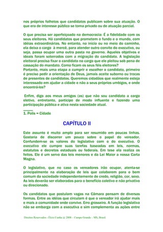 Direitos Reservados - Élcio Cunha @ 2008 – Campo Grande – MS, Brasil.
nos próprios folhetos que candidatos publicam sobre sua atuação. O
que era de interesse público se torna privado ou de atuação parcial.
O que precisa ser aperfeiçoado na democracia: É a fidelidade com os
seus eleitores. Há candidatos que prometem o fundo e o mundo, com
idéias extraordinárias. No entanto, no início ou no meio do caminho,
ela deixa o cargo à mercê, para atender outro convite do executivo, ou
seja, passa ocupar uma outra pasta no governo. Aqueles objetivos e
ideais foram soterrados com a migração do candidato. A legislação
eleitoral precisa fixar o candidato no cargo que ele pleitou sob pena de
cassação do mandato. Como ficam os seus féis eleitores?
Portanto, mais uma etapa a cumprir e escolher o candidato, primeiro
é preciso pedir a orientação de Deus, jamais aceite suborno ou trocas
de presentes de candidatos. Queremos cidadãos que realmente esteja
interessado em ajudar a cidade e não a seus próprios umbigos, e onde
encontrá-los?
Enfim, digo aos meus amigos (as) que não sou candidato a cargo
eletivo, entretanto, participo de modo influente e fazendo uma
participação pública e ativa nesta sociedade atual.
_____
1. Polis = Cidade
CAPÍTULO II
Este assunto é muito amplo para ser resumido em poucas linhas.
Gostaria de discorrer um pouco sobre o papel do vereador.
Confundem-se os valores do legislativo com o do executivo. O
executivo ele cumpre suas tarefas baseadas em leis, normas,
estatutos e decretos estaduais ou federais. Em tese ela realiza os
feitos. Ele é um servo das leis menores e da Lei Maior a nossa Carta
Magna.
O legislativo, que no caso os vereadores irão ocupar, atenta-se
principalmente na elaboração de leis que colaborem para o bem
comum da sociedade independentemente de credo, religião, cor, sexo.
As leis deverão ser elaboradas para o benefício coletivo e não privativo
ou direcionado.
Os candidatos que postulam vagas na Câmara pensam de diversas
formas. Entre as idéias que circulam é que o vereador irá ajudar mais
e mais a comunidade onde convive. Erro grosseiro. A função legislativa
não se embarga com a executiva e sim complementa as ações entre
 