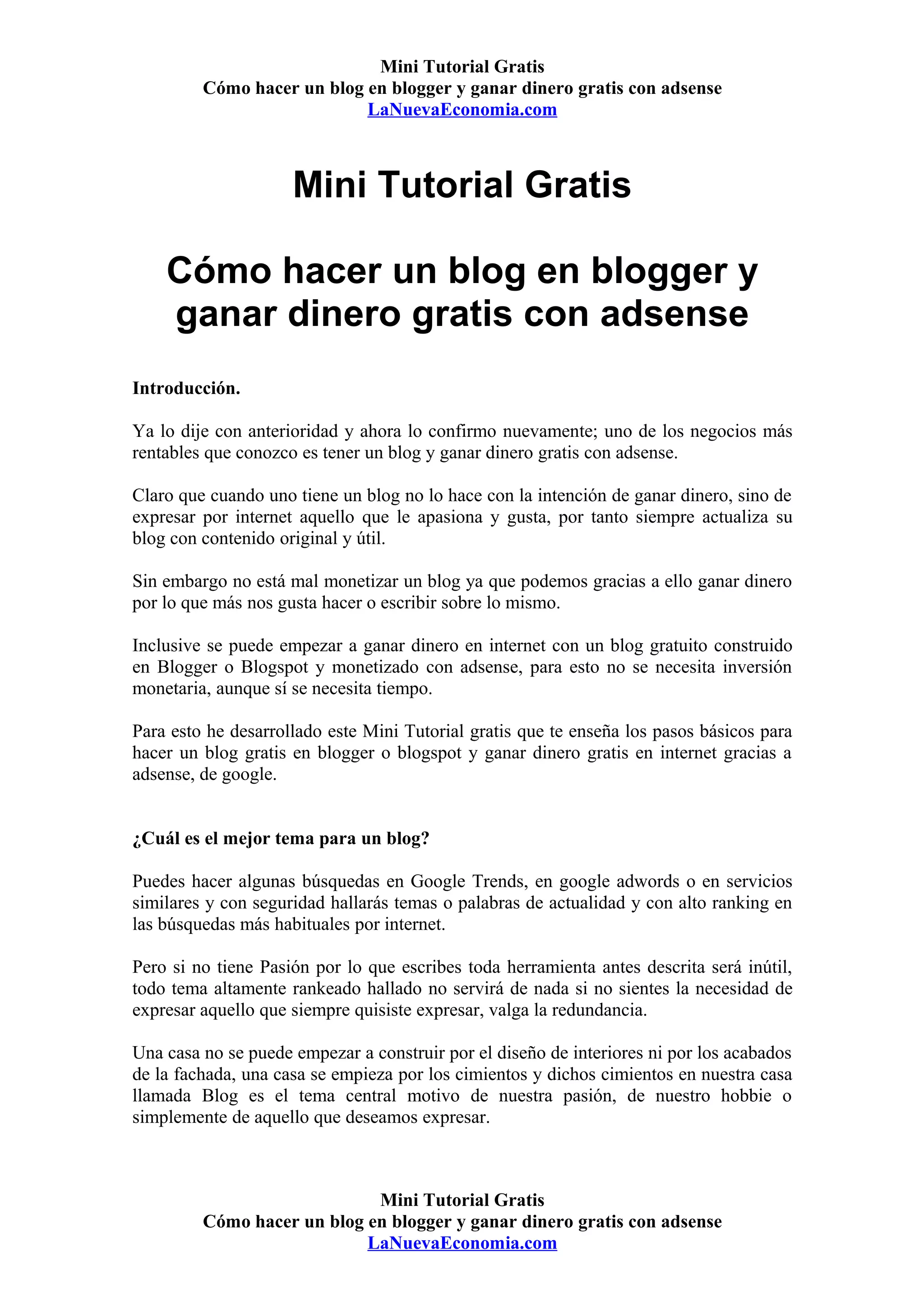 Mini Tutorial Gratis
         Cómo hacer un blog en blogger y ganar dinero gratis con adsense
                            LaNuevaEconomia.com



                     Mini Tutorial Gratis

    Cómo hacer un blog en blogger y
    ganar dinero gratis con adsense
Introducción.

Ya lo dije con anterioridad y ahora lo confirmo nuevamente; uno de los negocios más
rentables que conozco es tener un blog y ganar dinero gratis con adsense.

Claro que cuando uno tiene un blog no lo hace con la intención de ganar dinero, sino de
expresar por internet aquello que le apasiona y gusta, por tanto siempre actualiza su
blog con contenido original y útil.

Sin embargo no está mal monetizar un blog ya que podemos gracias a ello ganar dinero
por lo que más nos gusta hacer o escribir sobre lo mismo.

Inclusive se puede empezar a ganar dinero en internet con un blog gratuito construido
en Blogger o Blogspot y monetizado con adsense, para esto no se necesita inversión
monetaria, aunque sí se necesita tiempo.

Para esto he desarrollado este Mini Tutorial gratis que te enseña los pasos básicos para
hacer un blog gratis en blogger o blogspot y ganar dinero gratis en internet gracias a
adsense, de google.


¿Cuál es el mejor tema para un blog?

Puedes hacer algunas búsquedas en Google Trends, en google adwords o en servicios
similares y con seguridad hallarás temas o palabras de actualidad y con alto ranking en
las búsquedas más habituales por internet.

Pero si no tiene Pasión por lo que escribes toda herramienta antes descrita será inútil,
todo tema altamente rankeado hallado no servirá de nada si no sientes la necesidad de
expresar aquello que siempre quisiste expresar, valga la redundancia.

Una casa no se puede empezar a construir por el diseño de interiores ni por los acabados
de la fachada, una casa se empieza por los cimientos y dichos cimientos en nuestra casa
llamada Blog es el tema central motivo de nuestra pasión, de nuestro hobbie o
simplemente de aquello que deseamos expresar.



                             Mini Tutorial Gratis
         Cómo hacer un blog en blogger y ganar dinero gratis con adsense
                            LaNuevaEconomia.com
 
