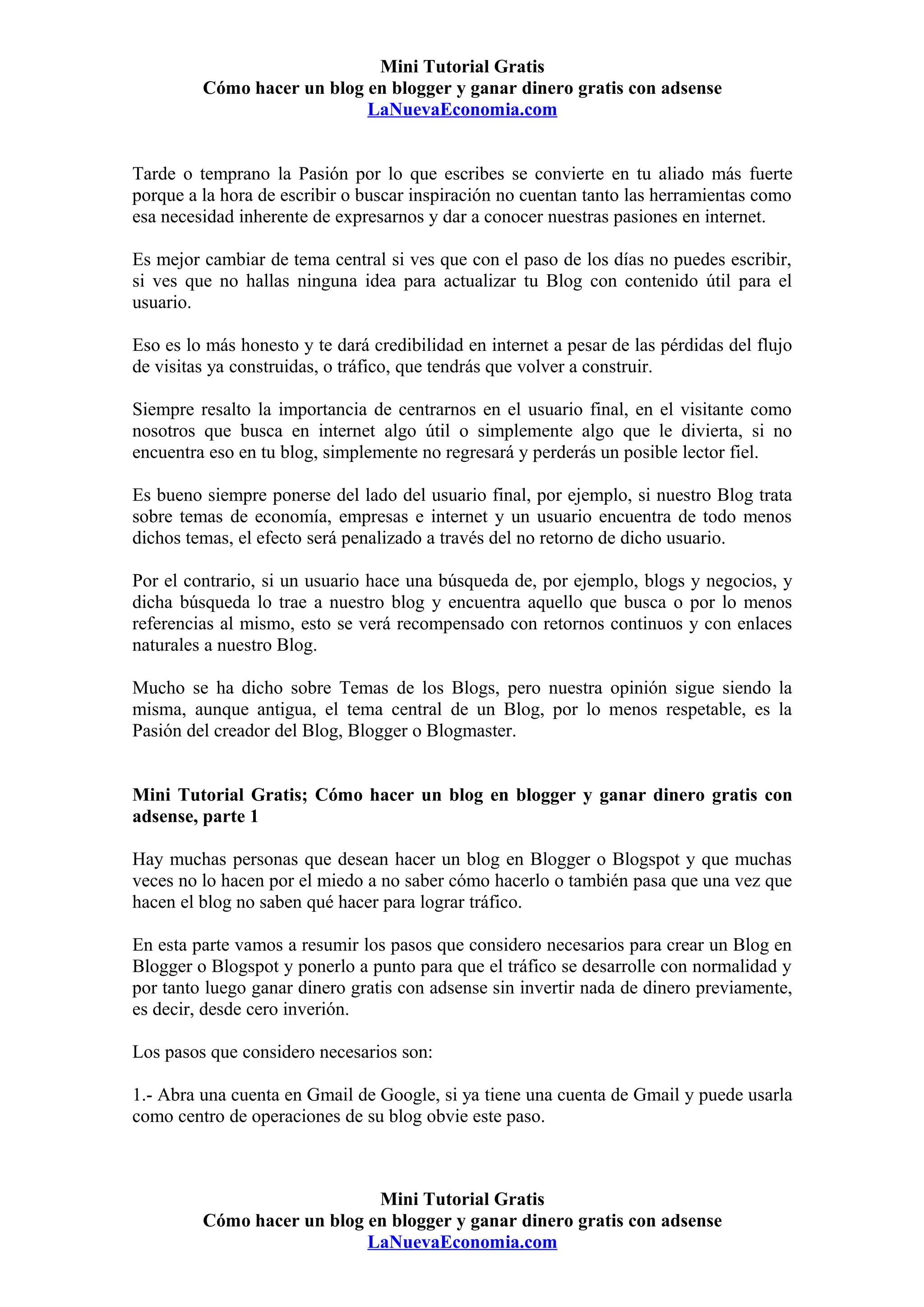 Mini Tutorial Gratis
         Cómo hacer un blog en blogger y ganar dinero gratis con adsense
                            LaNuevaEconomia.com


Tarde o temprano la Pasión por lo que escribes se convierte en tu aliado más fuerte
porque a la hora de escribir o buscar inspiración no cuentan tanto las herramientas como
esa necesidad inherente de expresarnos y dar a conocer nuestras pasiones en internet.

Es mejor cambiar de tema central si ves que con el paso de los días no puedes escribir,
si ves que no hallas ninguna idea para actualizar tu Blog con contenido útil para el
usuario.

Eso es lo más honesto y te dará credibilidad en internet a pesar de las pérdidas del flujo
de visitas ya construidas, o tráfico, que tendrás que volver a construir.

Siempre resalto la importancia de centrarnos en el usuario final, en el visitante como
nosotros que busca en internet algo útil o simplemente algo que le divierta, si no
encuentra eso en tu blog, simplemente no regresará y perderás un posible lector fiel.

Es bueno siempre ponerse del lado del usuario final, por ejemplo, si nuestro Blog trata
sobre temas de economía, empresas e internet y un usuario encuentra de todo menos
dichos temas, el efecto será penalizado a través del no retorno de dicho usuario.

Por el contrario, si un usuario hace una búsqueda de, por ejemplo, blogs y negocios, y
dicha búsqueda lo trae a nuestro blog y encuentra aquello que busca o por lo menos
referencias al mismo, esto se verá recompensado con retornos continuos y con enlaces
naturales a nuestro Blog.

Mucho se ha dicho sobre Temas de los Blogs, pero nuestra opinión sigue siendo la
misma, aunque antigua, el tema central de un Blog, por lo menos respetable, es la
Pasión del creador del Blog, Blogger o Blogmaster.


Mini Tutorial Gratis; Cómo hacer un blog en blogger y ganar dinero gratis con
adsense, parte 1

Hay muchas personas que desean hacer un blog en Blogger o Blogspot y que muchas
veces no lo hacen por el miedo a no saber cómo hacerlo o también pasa que una vez que
hacen el blog no saben qué hacer para lograr tráfico.

En esta parte vamos a resumir los pasos que considero necesarios para crear un Blog en
Blogger o Blogspot y ponerlo a punto para que el tráfico se desarrolle con normalidad y
por tanto luego ganar dinero gratis con adsense sin invertir nada de dinero previamente,
es decir, desde cero inverión.

Los pasos que considero necesarios son:

1.- Abra una cuenta en Gmail de Google, si ya tiene una cuenta de Gmail y puede usarla
como centro de operaciones de su blog obvie este paso.



                             Mini Tutorial Gratis
         Cómo hacer un blog en blogger y ganar dinero gratis con adsense
                            LaNuevaEconomia.com
 