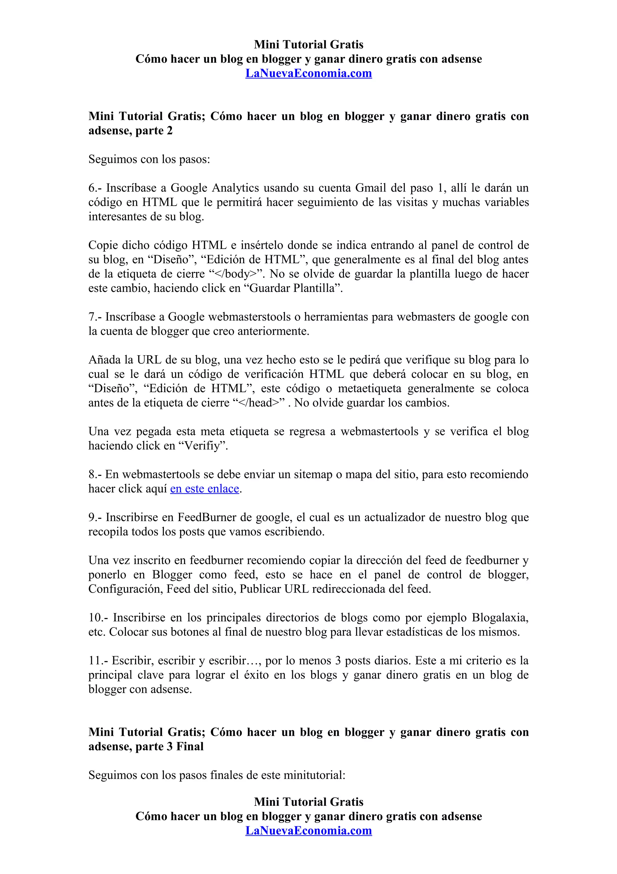 Mini Tutorial Gratis
         Cómo hacer un blog en blogger y ganar dinero gratis con adsense
                            LaNuevaEconomia.com


Mini Tutorial Gratis; Cómo hacer un blog en blogger y ganar dinero gratis con
adsense, parte 2

Seguimos con los pasos:

6.- Inscríbase a Google Analytics usando su cuenta Gmail del paso 1, allí le darán un
código en HTML que le permitirá hacer seguimiento de las visitas y muchas variables
interesantes de su blog.

Copie dicho código HTML e insértelo donde se indica entrando al panel de control de
su blog, en “Diseño”, “Edición de HTML”, que generalmente es al final del blog antes
de la etiqueta de cierre “</body>”. No se olvide de guardar la plantilla luego de hacer
este cambio, haciendo click en “Guardar Plantilla”.

7.- Inscríbase a Google webmasterstools o herramientas para webmasters de google con
la cuenta de blogger que creo anteriormente.

Añada la URL de su blog, una vez hecho esto se le pedirá que verifique su blog para lo
cual se le dará un código de verificación HTML que deberá colocar en su blog, en
“Diseño”, “Edición de HTML”, este código o metaetiqueta generalmente se coloca
antes de la etiqueta de cierre “</head>” . No olvide guardar los cambios.

Una vez pegada esta meta etiqueta se regresa a webmastertools y se verifica el blog
haciendo click en “Verifiy”.

8.- En webmastertools se debe enviar un sitemap o mapa del sitio, para esto recomiendo
hacer click aquí en este enlace.

9.- Inscribirse en FeedBurner de google, el cual es un actualizador de nuestro blog que
recopila todos los posts que vamos escribiendo.

Una vez inscrito en feedburner recomiendo copiar la dirección del feed de feedburner y
ponerlo en Blogger como feed, esto se hace en el panel de control de blogger,
Configuración, Feed del sitio, Publicar URL redireccionada del feed.

10.- Inscribirse en los principales directorios de blogs como por ejemplo Blogalaxia,
etc. Colocar sus botones al final de nuestro blog para llevar estadísticas de los mismos.

11.- Escribir, escribir y escribir…, por lo menos 3 posts diarios. Este a mi criterio es la
principal clave para lograr el éxito en los blogs y ganar dinero gratis en un blog de
blogger con adsense.


Mini Tutorial Gratis; Cómo hacer un blog en blogger y ganar dinero gratis con
adsense, parte 3 Final

Seguimos con los pasos finales de este minitutorial:

                             Mini Tutorial Gratis
         Cómo hacer un blog en blogger y ganar dinero gratis con adsense
                            LaNuevaEconomia.com
 