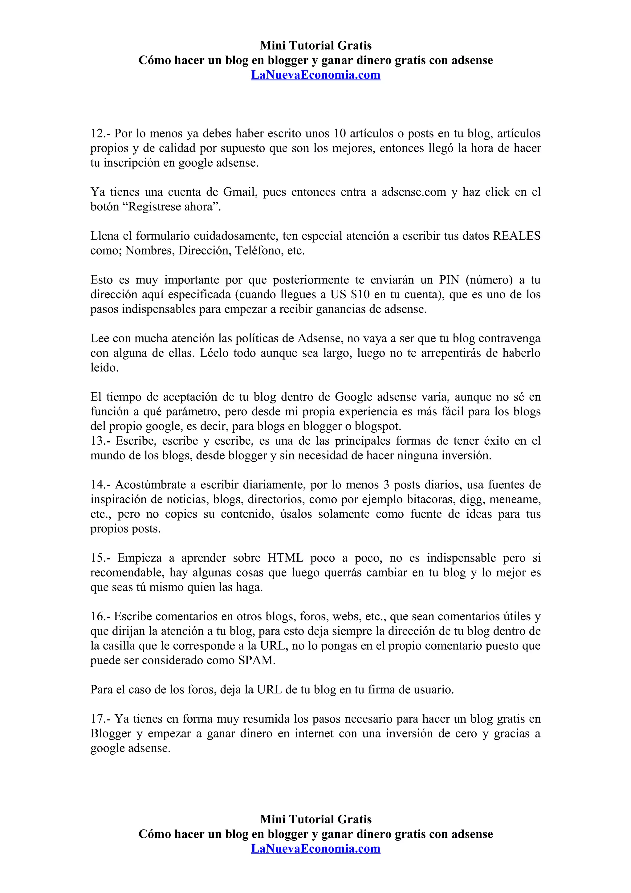 Mini Tutorial Gratis
         Cómo hacer un blog en blogger y ganar dinero gratis con adsense
                            LaNuevaEconomia.com



12.- Por lo menos ya debes haber escrito unos 10 artículos o posts en tu blog, artículos
propios y de calidad por supuesto que son los mejores, entonces llegó la hora de hacer
tu inscripción en google adsense.

Ya tienes una cuenta de Gmail, pues entonces entra a adsense.com y haz click en el
botón “Regístrese ahora”.

Llena el formulario cuidadosamente, ten especial atención a escribir tus datos REALES
como; Nombres, Dirección, Teléfono, etc.

Esto es muy importante por que posteriormente te enviarán un PIN (número) a tu
dirección aquí especificada (cuando llegues a US $10 en tu cuenta), que es uno de los
pasos indispensables para empezar a recibir ganancias de adsense.

Lee con mucha atención las políticas de Adsense, no vaya a ser que tu blog contravenga
con alguna de ellas. Léelo todo aunque sea largo, luego no te arrepentirás de haberlo
leído.

El tiempo de aceptación de tu blog dentro de Google adsense varía, aunque no sé en
función a qué parámetro, pero desde mi propia experiencia es más fácil para los blogs
del propio google, es decir, para blogs en blogger o blogspot.
13.- Escribe, escribe y escribe, es una de las principales formas de tener éxito en el
mundo de los blogs, desde blogger y sin necesidad de hacer ninguna inversión.

14.- Acostúmbrate a escribir diariamente, por lo menos 3 posts diarios, usa fuentes de
inspiración de noticias, blogs, directorios, como por ejemplo bitacoras, digg, meneame,
etc., pero no copies su contenido, úsalos solamente como fuente de ideas para tus
propios posts.

15.- Empieza a aprender sobre HTML poco a poco, no es indispensable pero si
recomendable, hay algunas cosas que luego querrás cambiar en tu blog y lo mejor es
que seas tú mismo quien las haga.

16.- Escribe comentarios en otros blogs, foros, webs, etc., que sean comentarios útiles y
que dirijan la atención a tu blog, para esto deja siempre la dirección de tu blog dentro de
la casilla que le corresponde a la URL, no lo pongas en el propio comentario puesto que
puede ser considerado como SPAM.

Para el caso de los foros, deja la URL de tu blog en tu firma de usuario.

17.- Ya tienes en forma muy resumida los pasos necesario para hacer un blog gratis en
Blogger y empezar a ganar dinero en internet con una inversión de cero y gracias a
google adsense.




                             Mini Tutorial Gratis
         Cómo hacer un blog en blogger y ganar dinero gratis con adsense
                            LaNuevaEconomia.com
 