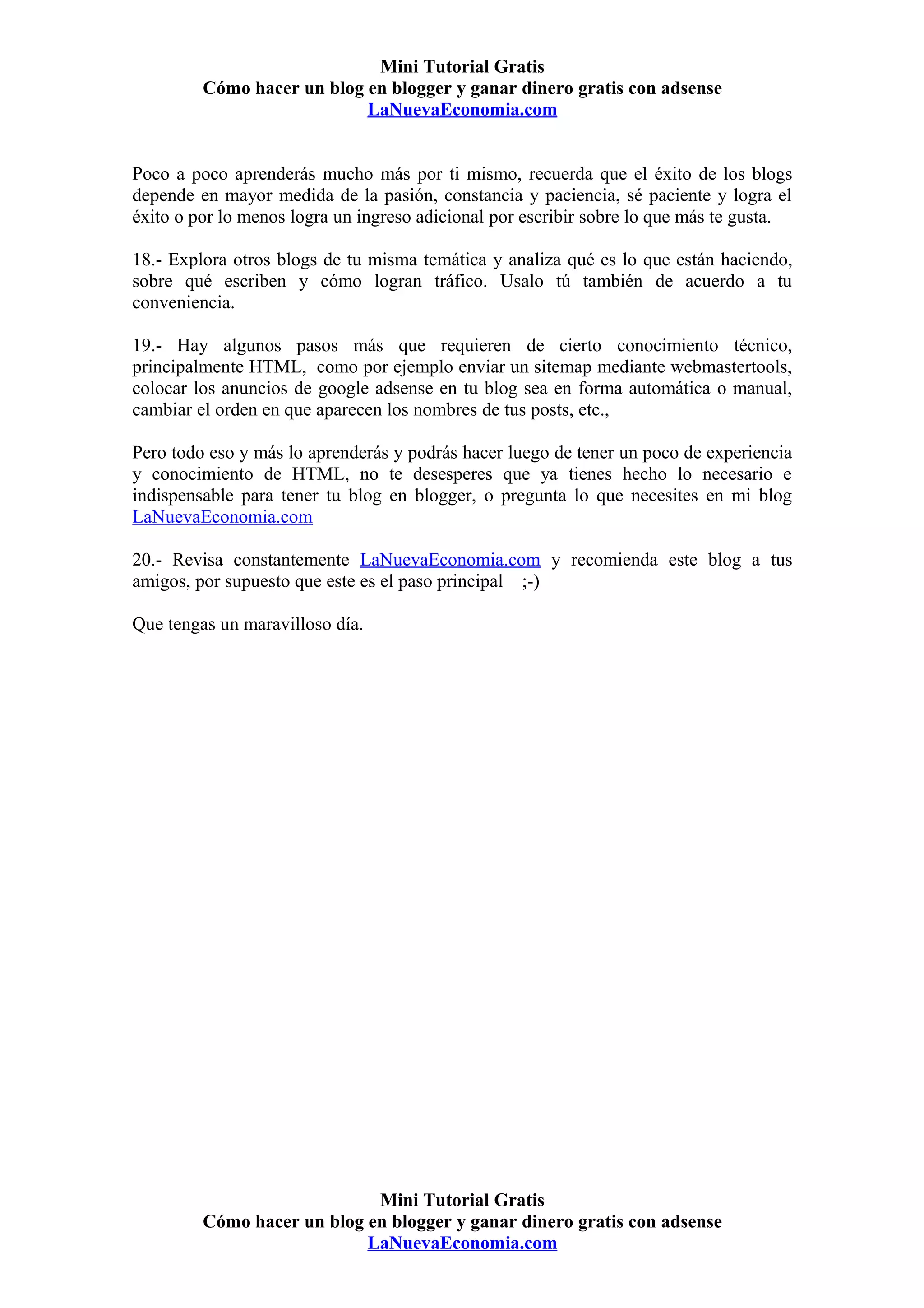 Mini Tutorial Gratis
         Cómo hacer un blog en blogger y ganar dinero gratis con adsense
                            LaNuevaEconomia.com


Poco a poco aprenderás mucho más por ti mismo, recuerda que el éxito de los blogs
depende en mayor medida de la pasión, constancia y paciencia, sé paciente y logra el
éxito o por lo menos logra un ingreso adicional por escribir sobre lo que más te gusta.

18.- Explora otros blogs de tu misma temática y analiza qué es lo que están haciendo,
sobre qué escriben y cómo logran tráfico. Usalo tú también de acuerdo a tu
conveniencia.

19.- Hay algunos pasos más que requieren de cierto conocimiento técnico,
principalmente HTML, como por ejemplo enviar un sitemap mediante webmastertools,
colocar los anuncios de google adsense en tu blog sea en forma automática o manual,
cambiar el orden en que aparecen los nombres de tus posts, etc.,

Pero todo eso y más lo aprenderás y podrás hacer luego de tener un poco de experiencia
y conocimiento de HTML, no te desesperes que ya tienes hecho lo necesario e
indispensable para tener tu blog en blogger, o pregunta lo que necesites en mi blog
LaNuevaEconomia.com

20.- Revisa constantemente LaNuevaEconomia.com y recomienda este blog a tus
amigos, por supuesto que este es el paso principal ;-)

Que tengas un maravilloso día.




                             Mini Tutorial Gratis
         Cómo hacer un blog en blogger y ganar dinero gratis con adsense
                            LaNuevaEconomia.com
 