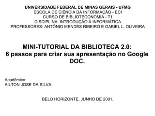 UNIVERSIDADE FEDERAL DE MINAS GERAIS - UFMG
           ESCOLA DE CIÊNCIA DA INFORMAÇÃO - ECI
               CURSO DE BIBLIOTECONOMIA - T1
           DISCIPLINA: INTRODUÇÃO À INFORMÁTICA
  PROFESSORES: ANTÔNIO MENDES RIBEIRO E GABIEL L. OLIVEIRA




     MINI-TUTORIAL DA BIBLIOTECA 2.0:
6 passos para criar sua apresentação no Google
                      DOC.

Acadêmico:
AILTON JOSE DA SILVA


                BELO HORIZONTE, JUNHO DE 2001.
 