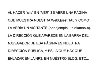 AL HACER “clic” EN “VER” SE ABRE UNA PÁGINA QUE MUESTRA NUESTRA WebQuest TAL Y COMO LA VERÍA UN VISITANTE (por ejemplo, un alumno-a). LA DIRECCIÓN QUE APARECE EN LA BARRA DEL NAVEGADOR DE ESA PÁGINA ES NUESTRA DIRECCIÓN PÚBLICA, Y ES LA QUE HAY QUE ENLAZAR EN LA NP3, EN NUESTRO BLOG, ETC...