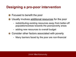 Designing a pro-poor intervention Focused to benefit the poor Usually involves  additional resources  for the poor redistributing existing resources away from better-off populations/areas towards the poor/poverty areas adding new resources to overall budget Consider other factors associated with poverty Many barriers faced by the poor are non-financial 