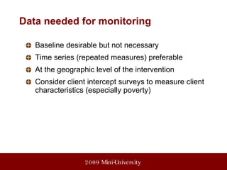 Data needed for monitoring Baseline desirable but not necessary Time series (repeated measures) preferable At the geographic level of the intervention Consider client intercept surveys to measure client characteristics (especially poverty) 