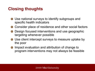 Closing thoughts Use national surveys to identify subgroups and specific health indicators Consider place of residence and other social factors Design focused interventions and use geographic targeting whenever possible Use client intercept surveys to measure uptake by the poor Impact evaluation and attribution of change to program interventions may not always be feasible 