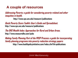 Addressing Poverty: a guide for considering poverty-related and other inequities in health.   http://www.cpc.unc.edu/measure/publications Quick Poverty Score Toolkit: User's Guide and Spreadsheet .   http://www.cpc.unc.edu/measure/publications The DHS Wealth Index: Approaches for Rural and Urban Areas .   http://www.measuredhs.com/pubs   Making Family Planning Part of the PRSP Process: a guide for incorporating family planning programs into poverty reduction strategy papers http://www.healthpolicyinitiative.com/index.cfm?id=publications A couple of resources 