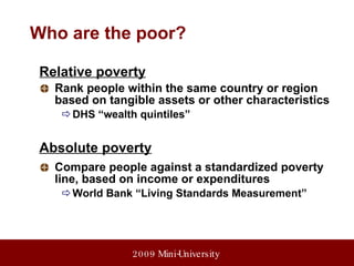 Who are the poor? Relative poverty Rank people within the same country or region based on tangible assets or other characteristics DHS “wealth quintiles” Absolute poverty Compare people against a standardized poverty line, based on income or expenditures World Bank “Living Standards Measurement” 