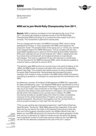 MINI
                        Corporate Communications

                        Media Information
                        27 July 2010



                        MINI set to join World Rally Championship from 2011.


                        Munich. MINI is making a comeback on the international rally circuit. From
                        2011, the brand will compete at selected rounds of the FIA World Rally
                        Championship (WRC) and will go on to contest the entire season from 2012
                        onwards. This involvement is planned for several years.

                        The car charged with this task is the MINI Countryman WRC, which is being
                        developed by Prodrive, in close cooperation with MINI, and is based on the
                        production model. The powerful heart of the racing car is a 1.6-litre, four-cylinder
                        turbo-charged engine from BMW Motorsport. The car complies with the new
                        Super2000 regulations put in place by the International Automobile Federation
                        (FIA), which stipulate the use of turbo engines with 1,600 cc displacement and
                        four-wheel drive combined with an increased emphasis on road relevant
                        technologies. The result is a significant 25 per cent reduction in overall costs.
                        The first test drive for the MINI Countryman WRC, which will also be available to
                        customer teams, is planned for autumn 2010.

                        This decision sees MINI continue its success story in the world of rallying. In the
                        1960s, the MINI Cooper S caused a sensation with victories at the legendary
                        Monte Carlo Rally. The company also tasted success on many occasions in the
                        European Rally Championship. Having already demonstrated the sporty
                        character of its models in many countries in the MINI CHALLENGE, the brand is
                        now taking its presence in motorsport to a new level with the commitment to the
                        WRC.

                        Ian Robertson, member of the Board of Management of BMW AG, responsible
                        for Sales and Marketing, says: “I am delighted MINI will be represented on one of
                        the most popular stages in international motorsport. The success enjoyed on the
                        rally circuit has made a vital contribution to the image of the brand. MINI
                        customers have always shown great interest in motorsport. I am convinced we
                        will add a few more chapters to our success story in rallying. The MINI
                        Countryman provides an excellent basis, from which to create a competitive
                        racing car for the world championship. In Prodrive, we have a strong and
                        experienced partner. We will work hard together over the coming months to
                        ensure we get the project on track right from the word go.”

                        “This is a very exciting new motorsport programme,” said Prodrive Chairman,
                        David Richards. “During the 1960s MINI captured the imagination of the world
                        when the tiny car took on the might of V8 powered Fords and won what was
                        then one of the toughest motorsport events, the 4000km Monte Carlo rally. I
           Company
          Bayerische
                        believe our new MINI will become a firm favourite of the latest generation of rally
     Motoren Werke
   Aktiengesellschaft
                        fans, just as it is adored by its millions of owners across the world. We already
                        have a significant number of confirmed customer orders for the new MINI rally
     Postal Address
           BMW AG       car with the first deliveries scheduled for the start of the 2011 season.”
    80788 München

          Telephone
+49 (0)89 382 30641

         Internet
www.bmwgroup.com
 