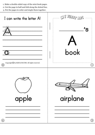 1. Make a double-sided copy of the mini-book pages.
2. Cut the page in half and fold along the dotted line.
3. Put the pages in order and staple them together.




    I can write the letter A!

                                                                     s
                                                            A
                                                           book
    Copyright c by KIZCLUB.COM. All rights reserved.
8                                                                        1




                apple                                     airplane

6                                                                        3
 