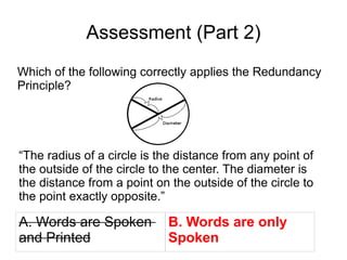 Assessment (Part 2) Which of the following correctly applies the Redundancy Principle? “ The radius of a circle is the distance from any point of the outside of the circle to the center. The diameter is the distance from a point on the outside of the circle to the point exactly opposite.” A. Words are Spoken  and Printed B. Words are only  Spoken 