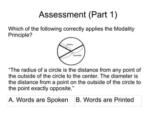 Assessment (Part 1) Which of the following correctly applies the Modality Principle? “ The radius of a circle is the distance from any point of the outside of the circle to the center. The diameter is the distance from a point on the outside of the circle to the point exactly opposite.” A. Words are Spoken B. Words are Printed 