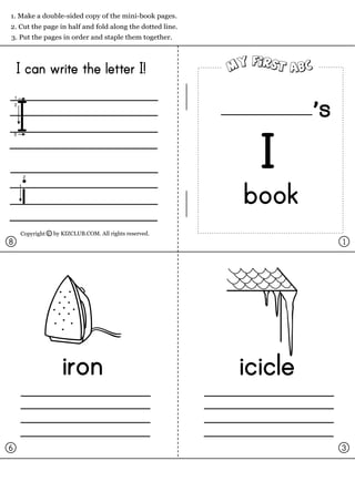1. Make a double-sided copy of the mini-book pages.
2. Cut the page in half and fold along the dotted line.
3. Put the pages in order and staple them together.




    I can write the letter I!


I                                                                  s
                                                            I
    i                                                     book
    Copyright c by KIZCLUB.COM. All rights reserved.
8                                                                      1




                   iron                                   icicle

6                                                                      3
 