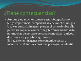 ¿Tiene consecuencias?
 Aunque para muchos tomarse estas fotografías no
 tenga importancia, compartirlas tiene muchos riesgos.
 Una vez envías la imagen, pierdes el control sobre ella;
 puede ser copiada, compartida y terminar siendo vista
 por muchas personas: o personas conocidas , amigos,
 desconocidos y posibles agresores.
 Es ilegal tener imágenes con contenido sexual a
 menores de 18 años se considera pornografía infantil.
 