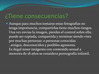 ¿Tiene consecuencias?
 Aunque para muchos tomarse estas fotografías no
 tenga importancia, compartirlas tiene muchos riesgos.
 Una vez envías la imagen, pierdes el control sobre ella;
 puede ser copiada, compartida y terminar siendo vista
 por muchas personas: o personas conocidas
 , amigos, desconocidos y posibles agresores.
 Es ilegal tener imágenes con contenido sexual a
 menores de 18 años se considera pornografía infantil.
 