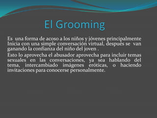 Es una forma de acoso a los niños y jóvenes principalmente
Inicia con una simple conversación virtual, después se van
ganando la confianza del niño del joven .
Esto lo aprovecha el abusador aprovecha para incluir temas
sexuales en las conversaciones, ya sea hablando del
tema, intercambiado imágenes eróticas, o haciendo
invitaciones para conocerse personalmente.
 