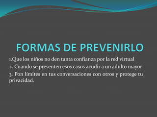 1.Que los niños no den tanta confianza por la red virtual
2. Cuando se presenten esos casos acudir a un adulto mayor
3. Pon límites en tus conversaciones con otros y protege tu
privacidad.
 