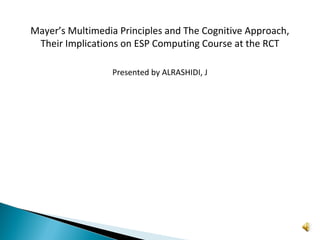 Mayer’s Multimedia Principles and The Cognitive Approach,
Their Implications on ESP Computing Course at the RCT
Presented by ALRASHIDI, J

 