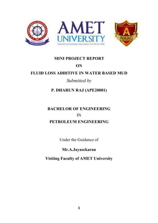 1
MINI PROJECT REPORT
ON
FLUID LOSS ADDITIVE IN WATER BASED MUD
Submitted by
P. DHARUN RAJ (APE20001)
BACHELOR OF ENGINEERING
IN
PETROLEUM ENGINEERING
Under the Guidance of
Mr.A.Jayasekaran
Visiting Faculty of AMET University
 