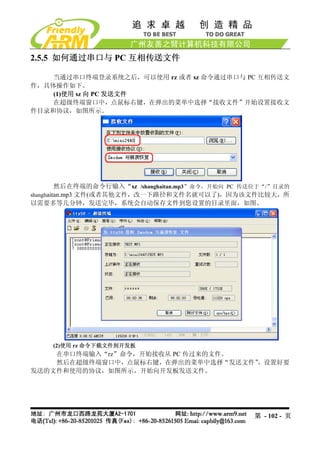 2.5.5 如何通过串口与 PC 互相传送文件

    当通过串口终端登录系统之后，可以使用 rz 或者 sz 命令通过串口与 PC 互相传送文
件，具体操作如下。
    (1)使用 sz 向 PC 发送文件
    在超级终端窗口中，点鼠标右键，在弹出的菜单中选择“接收文件”开始设置接收文
件目录和协议，如图所示。




         然后在终端的命令行输入“sz /shanghaitan.mp3”命令，开始向 PC 传送位于“/”目录的
shanghaitan.mp3 文件(或者其他文件，改一下路径和文件名就可以了)，因为该文件比较大，所
以需要多等几分钟，发送完毕，系统会自动保存文件到您设置的目录里面，如图。




     (2)使用 rz 命令下载文件到开发板
    在串口终端输入“rz”命令，开始接收从 PC 传过来的文件。
    然后在超级终端窗口中，点鼠标右键，在弹出的菜单中选择“发送文件”
                                   ，设置好要
发送的文件和使用的协议，如图所示，开始向开发板发送文件。




                                                    第 - 102 - 页
 