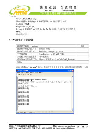 下命令：
    #/etc/rc.d/init.d/leds stop
    该命令将停止 led-player 对 led 的操纵。led 的使用方法如下：
    [root@fa /]# led
    Usage: leds led_no 0|1
    led_no 是要操作的 led(可为 0，1，2，3)，0 和 1 分别代表关闭和点亮。
    #led 2 1
    将点亮 LED3


2.5.7 测试板上的按键

     测试程序名称： buttons                                                     备注
     测试程序源代码文件名        Buttons_test.c
     测试程序源代码位置         解压 linuxexamples.tgz 可得
     交叉编译器             Arm-linux-gcc-4.3.2 with EABI
     开发板上对应的设备名        /dev/buttons
     对应的内核驱动源代码        Linux-2.6.29/drivers/char/mini2440_buttons.c
     其他：

    在命令行输入“buttons”命令，然后按开发板上的按键，可以显示对应的键值，如图




                                                                      第 - 105 - 页
 