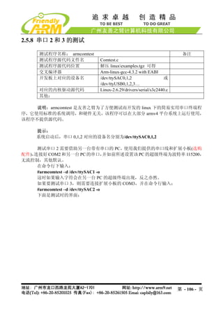2.5.8 串口 2 和 3 的测试

      测试程序名称： armcomtest                                              备注
      测试程序源代码文件名            Comtest.c
      测试程序源代码位置             解压 linuxexamples.tgz 可得
      交叉编译器                 Arm-linux-gcc-4.3.2 with EABI
      开发板上对应的设备名            /dev/ttySAC0,1,2                  或
                            /dev/ttyUSB0,1,2,3…
      对应的内核驱动源代码            Linux-2.6.29/drivers/serial/s3c2440.c
      其他：

    说明：armcomtest 是友善之臂为了方便测试而开发的 linux 下的简易实用串口终端程
序，它使用标准的系统调用，和硬件无关，该程序可以在大部分 armv4 平台系统上运行使用，
该程序不提供源代码。

     提示：
     系统启动后，串口 0,1,2 对应的设备名分别为/dev/ttySAC0,1,2

     测试串口 2 需要借助另一台带有串口的 PC，使用我们提供的串口线和扩展小板(选购
配件)，连接好 COM2 和另一台 PC 的串口，           并如前所述设置该 PC 的超级终端为波特率 115200，
无流控制，其他默认。
     在命令行下输入：
     #armcomtest –d /dev/ttySAC1 -o
     这时如果输入字符会在另一台 PC 的超级终端出现，反之亦然。
     如果要测试串口 3，则需要连接扩展小板的 COM3，并在命令行输入：
     #armcomtest –d /dev/ttySAC2 -o
     下面是测试时的界面：




                                                                    第 - 106 - 页
 