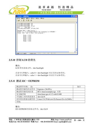 2.5.10 控制 LCD 的背光

    提示：
    LCD 背光设备文件：/dev/backlight

    在命令行种输入：echo 0 > /dev/backlight 可以关闭 LCD 背光。
    在命令行种输入：echo 1 > /dev/backlight 可以打开 LCD 背光。


2.5.11 测试 I2C－EEPROM

    测试程序名称： i2c                                                           备注
    测试程序源代码文件名         Eeprom.c 24cXX.c
    测试程序源代码位置          解压 linuxexamples.tgz 可得
    交叉编译器              Arm-linux-gcc-4.3.2 with EABI
    开发板上对应的设备名         /dev/i2c/0
    对应的内核驱动源代码         Linux-2.6.29/drivers/i2c/busses/i2c-s3c2440.c
    其他：

    提示：
    I2C-EEPROM 的设备文件名：/dev/i2c/0




                                                                       第 - 108 - 页
 