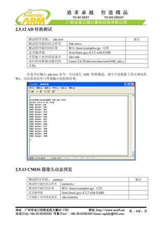 2.5.12 AD 转换测试

    测试程序名称： adc-test                                                   备注
    测试程序源代码文件名            Adc-test.c
    测试程序源代码位置             解压 linuxexamples.tgz 可得
    交叉编译器                 Arm-linux-gcc-4.3.2 with EABI
    开发板上对应的设备名            /dev/adc
    对应的内核驱动源代码            Linux-2.6.29/drivers/char/mini2440_adc.c
    其他：

    在命令行输入 adc-test 命令，可以进行 ADC 转换测试，调节开发板板上的可调电阻
W1，可以看到从串口终端输出的转换结果。




2.5.13 CMOS 摄像头动态预览

    测试程序名称： camtest                                                     备注
    测试程序源代码文件名    camtest.c
    测试程序源代码位置     解压 linuxexamples.tgz 可得
    交叉编译器         Arm-linux-gcc-4.3.2 with EABI
    开发板上对应的设备名    /dev/camera



                                                                     第 - 110 - 页
 
