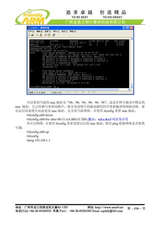 可以看到当前的 mac 地址为“08：90：90：90：90：90”                  ，这是在网卡驱动中默认的
mac 地址，它已经被写死到内核中，除非更改网卡的驱动源代码并重新编译得到新内核。要
在运行的系统中动态更改 mac 地址，先关闭当前网络，并使用 ifconfig 重置 mac 地址：
     #ifconfig eth0 down
     #ifconfig eth0 hw ether 00:11:AA:BB:CC:DD ;提示：a,b,c,d,e,f 可以为小写
     再开启网络，        并使用 ifconfig 查看设置以后的 mac 地址，          使用 ping 检验网络是否依然
可通：
     #ifconfig eth0 up
     #ifconfig
     #ping 192.168.1.1




                                                               第 - 116 - 页
 