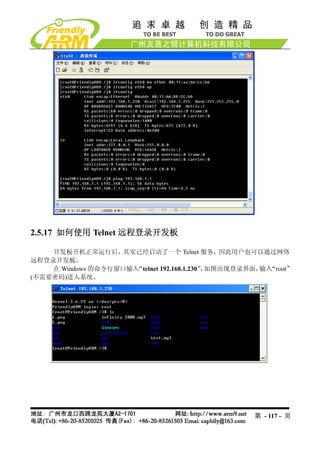 2.5.17 如何使用 Telnet 远程登录开发板

    开发板开机正常运行后，其实已经启动了一个 Telnet 服务，因此用户也可以通过网络
远程登录开发板。
    在 Windows 的命令行窗口输入“telnet 192.168.1.230” 如图出现登录界面， “root”
                                            ，         输入
(不需要密码)进入系统。




                                                    第 - 117 - 页
 