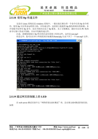 2.5.18 使用 ftp 传递文件

    无论在 Linux 系统还是 windows 系统中，一般安装后都自带一个命令行的 ftp 命令程
序，使用 ftp 可以登录远程的主机，并传递文件，这需要主机提供 ftp 服务和相应的权限；本
开发板不仅带有 ftp 命令，还在开机时启动了 ftp 服务。为了方便测试，我们可以从 PC 机的
命令行窗口登录开发板，并向开发板传递文件。
    注意：请确保您执行 ftp 所在的目录有需要上传的文件，这里是 test.mp3
    传送完毕，您可以在串口终端看到目标板的/home/plg 目录下多了一个 test.mp3 文件。




2.5.19 通过网页控制板上的 LED

     在 web server 测试页面中点“网络控制 LED 测试”项，会出现 LED 测试控制页面，
如图




                                              第 - 118 - 页
 