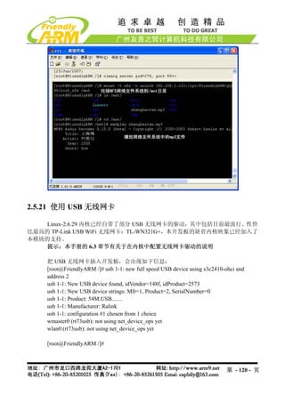 2.5.21 使用 USB 无线网卡

    Linux-2.6.29 内核已经自带了部分 USB 无线网卡的驱动，其中包括目前最流行、性价
比最高的 TP-Link USB WiFi 无线网卡：TL-WN321G+，本开发板的缺省内核映象已经加入了
本模块的支持。
    提示：本手册的 6.3 章节有关于在内核中配置无线网卡驱动的说明

    把 USB 无线网卡插入开发板，会出现如下信息：
    [root@FriendlyARM /]# usb 1-1: new full speed USB device using s3c2410-ohci and
    address 2
    usb 1-1: New USB device found, idVendor=148f, idProduct=2573
    usb 1-1: New USB device strings: Mfr=1, Product=2, SerialNumber=0
    usb 1-1: Product: 54M.USB.......
    usb 1-1: Manufacturer: Ralink
    usb 1-1: configuration #1 chosen from 1 choice
    wmaster0 (rt73usb): not using net_device_ops yet
    wlan0 (rt73usb): not using net_device_ops yet

    [root@FriendlyARM /]#



                                                                           第 - 120 - 页
 