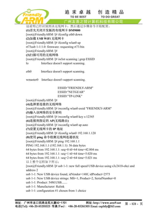 这说明已经识别到该无线网卡，然后通过步骤命令开始配置。
(1)首先关闭开发板的有线网卡 DM9000
[root@FriendlyARM /]# ifconfig eth0 down
(2)加载 USB WiFi 无线网卡
[root@FriendlyARM /]# ifconfig wlan0 up
rt73usb 1-1:1.0: firmware: requesting rt73.bin
[root@FriendlyARM /]#
(3)扫描可用的无线网络
[root@FriendlyARM /]# iwlist scanning | grep ESSID
lo          Interface doesn't support scanning.

eth0       Interface doesn't support scanning.

wmaster0   Interface doesn't support scanning.

                        ESSID:"FRIENDLY-ARM"
                        ESSID:"NETGEAR"
                        ESSID:"TP-LINK"
[root@FriendlyARM /]#
(4)选择要连接的无线网络
[root@FriendlyARM /]# iwconfig wlan0 essid "FRIENDLY-ARM"
(5)输入该网络的安全密码
[root@FriendlyARM /]# iwconfig wlan0 key s:12345
(6)连接到指定的 AP(无线路由)
[root@FriendlyARM /]# iwconfig wlan0 ap auto
(7)设置无线网卡的 IP 地址
[root@FriendlyARM /]# ifconfig wlan0 192.168.1.120
(8)使用 ping 命令检测无线网连通状况
[root@FriendlyARM /]# ping 192.168.1.1
PING 192.168.1.1 (192.168.1.1): 56 data bytes
64 bytes from 192.168.1.1: seq=0 ttl=64 time=42.804 ms
64 bytes from 192.168.1.1: seq=1 ttl=64 time=5.020 ms
64 bytes from 192.168.1.1: seq=2 ttl=64 time=5.021 ms
以上整个过程如下所示：
[root@FriendlyARM /]# usb 1-1: new full speed USB device using s3c2410-ohci and
address 2
usb 1-1: New USB device found, idVendor=148f, idProduct=2573
usb 1-1: New USB device strings: Mfr=1, Product=2, SerialNumber=0
usb 1-1: Product: 54M.USB.......
usb 1-1: Manufacturer: Ralink
usb 1-1: configuration #1 chosen from 1 choice



                                                                       第 - 121 - 页
 
