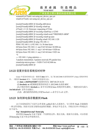 wmaster0 (rt73usb): not using net_device_ops yet
     wlan0 (rt73usb): not using net_device_ops yet

     [root@FriendlyARM /]# ifconfig eth0 down
     [root@FriendlyARM /]# ifconfig wlan0 up
     rt73usb 1-1:1.0: firmware: requesting rt73.bin
     [root@FriendlyARM /]# iwconfig wlan0 key s:12345
     [root@FriendlyARM /]# iwconfig wlan0 essid "FRIENDLY-ARM"
     [root@FriendlyARM /]# iwconfig wlan0 ap auto
     [root@FriendlyARM /]# ifconfig wlan0 192.168.1.120
     [root@FriendlyARM /]# ping 192.168.1.1
     PING 192.168.1.1 (192.168.1.1): 56 data bytes
     64 bytes from 192.168.1.1: seq=0 ttl=64 time=42.804 ms
     64 bytes from 192.168.1.1: seq=1 ttl=64 time=5.020 ms
     64 bytes from 192.168.1.1: seq=2 ttl=64 time=5.021 ms
     ^C
     --- 192.168.1.1 ping statistics ---
     3 packets transmitted, 3 packets received, 0% packet loss
     round-trip min/avg/max = 5.020/17.615/42.804 ms
     [root@FriendlyARM /]#


2.5.22 设置并保存系统实时时钟

    Linux 中更改时间的方法一般使用 date 命令，为了把 S3C2440 内部带的时钟与 linux 系统时钟同
步，一般使用 hwclock 命令，下面是它们的使用方法：
           (1) date -s 042916352007 #设置时间为 2007-04-29 16:34
           (2) hwclock -w #把刚刚设置的时间存入 S3C2440 内部的 RTC
           (3).开机时使用 hwclock -s 命令可以恢复 linux 系统时钟为 RTC, 一般把该语句放入
/etc/init.d/rcS 文件自动执行。
           注意：我们提供的系统已经把 hwclock –s 命令写入 rcS 文件。

2.5.23 如何掉电保存数据到 Flash

      由于本系统采用了可读写文件系统 yaffs(在嵌入式系统中，专门管理 Flash 存储器的
一种文件系统)，因此可以很方便的动态保存数据，掉电后不会丢失。开机后在串口终端运行
以下命令：
      #cp / shanghaitan.mp3 /home/plg
      此时将在/home/fa 目录下复制一个同样的文件，然后关机，重新开启系统，可以查看
到/home/plg 目录下的文件依然存在。




                                                                 第 - 122 - 页
 