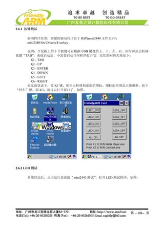 2.6.1 按键测试

      驱动程序位置：按键的驱动程序位于 BSP(mini2440 文件夹)中：
      mini2440SrcDriversUserkey

    说明：开发板上的 6 个按键可以模拟 USB 键盘的上、下、左、右、回车和焦点转移
按键“TAB”，系统启动后，不需要启动任何程序打开它，它们的对应关系如下：
     K1 - TAB
     K2 - UP
     K3 - ENTER
     K4 - DOWN
     K5 - LEFT
     K6 - RIGHT
    在桌面状态下，按 K1 键，把焦点转移到桌面的图标，图标的周围会出现虚框，按下
“回车”键，即 K3，就可以打开窗口了，如图：




2.6.2 LED 测试

      系统启动后，点击运行桌面的“mini2440 测试”，打开 LED 测试程序，如图：




                                             第 - 126 - 页
 