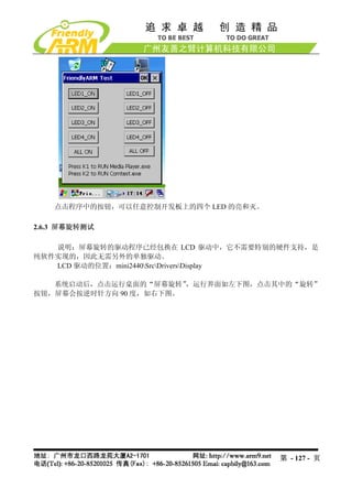点击程序中的按钮，可以任意控制开发板上的四个 LED 的亮和灭。

2.6.3 屏幕旋转测试

   说明：屏幕旋转的驱动程序已经包换在 LCD 驱动中，它不需要特别的硬件支持，是
纯软件实现的，因此无需另外的单独驱动。
   LCD 驱动的位置：mini2440SrcDriversDisplay

   系统启动后，点击运行桌面的“屏幕旋转”  ，运行界面如左下图，点击其中的“旋转”
按钮，屏幕会按逆时针方向 90 度，如右下图。




                                       第 - 127 - 页
 