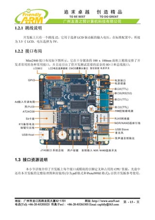 1.2.1 跳线说明

      开发板上只有一个跳线 J2，它用于选择 LCD 驱动板的输入电压，在标准配置中，所接
为 3.5 寸 LCD，电压选择为 5V。


1.2.2 接口布局

    Mini2440 接口布局如下图所示，它在十分紧凑的 100 x 100mm 面积上精致安排了开
发者常用的各种常用接口，并且还引出了供开发测试需要的富余的 IO 口和总线接口：




1.3 接口资源说明

    本小节详细介绍了开发板上每个接口或模块的引脚定义和占用的 CPU 资源，光盘中
还有本开发板的完整原理图和封装库(分为 pdf 格式和 Protel99SE 格式)，以供开发板参考使用。




                                             第 - 13 - 页
 