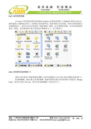 2.6.5 如何使用优盘

    在 wince 中使用优盘和使用标准的 windows 使用优盘类似， WINCE 系统启动以后，
                                       当
把优盘插入 USB Host 接口，这时板子给优盘供电，优盘的指示灯会闪烁，等待几秒系统就自
动加载优盘了，这时可以双击桌面的“我的电脑”图标，打开资源管理器，可以看到优盘的
盘符：硬盘，双击硬盘即可进入优盘进行数据读写了。如下图所示。




2.6.6 如何使用 SD/MMC 卡

      说明： 因为采用了最新架构的 BSP，  目前开发板最大可以支持 32G 普通和高速 SD 卡。
      把 SD/MMC 卡插入板上的 SD 插槽，资源管理器中就可以看到 SD 卡的盘符： Storage
Card，双击打开进入该目录，就可以对 SD/MMC 卡进行读写了。




                                               第 - 130 - 页
 